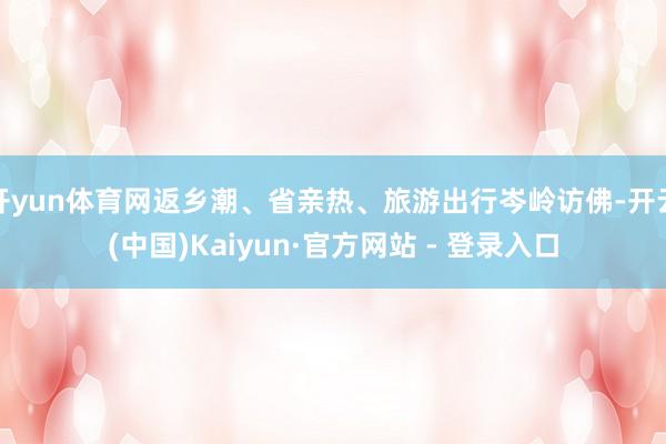 开yun体育网返乡潮、省亲热、旅游出行岑岭访佛-开云(中国)Kaiyun·官方网站 - 登录入口