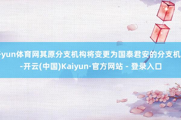 开yun体育网其原分支机构将变更为国泰君安的分支机构-开云(中国)Kaiyun·官方网站 - 登录入口