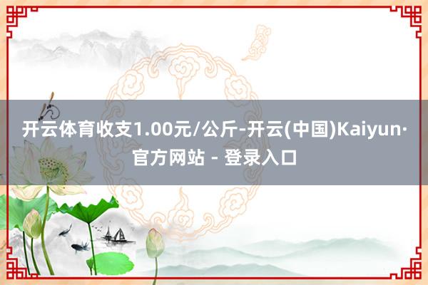 开云体育收支1.00元/公斤-开云(中国)Kaiyun·官方网站 - 登录入口