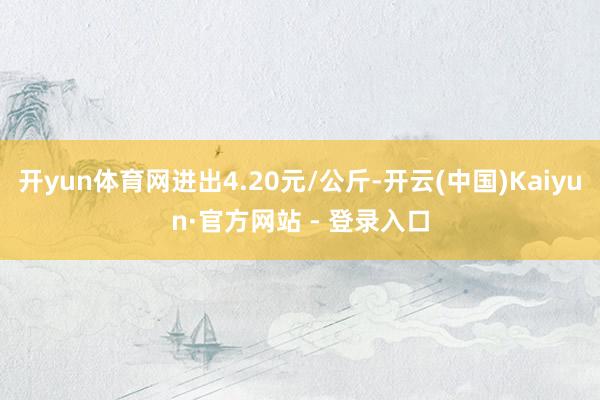 开yun体育网进出4.20元/公斤-开云(中国)Kaiyun·官方网站 - 登录入口