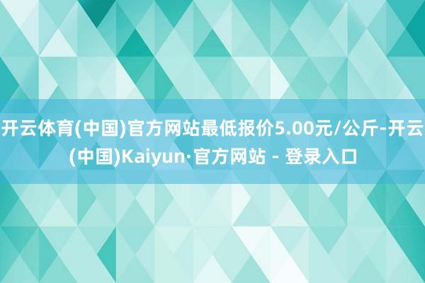 开云体育(中国)官方网站最低报价5.00元/公斤-开云(中国)Kaiyun·官方网站 - 登录入口