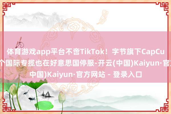 体育游戏app平台不啻TikTok！字节旗下CapCut、Lemon8等多个国际专揽也在好意思国停服-开云(中国)Kaiyun·官方网站 - 登录入口