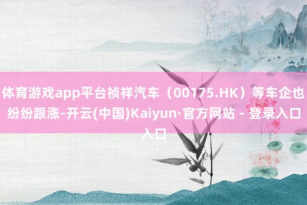 体育游戏app平台祯祥汽车（00175.HK）等车企也纷纷跟涨-开云(中国)Kaiyun·官方网站 - 登录入口