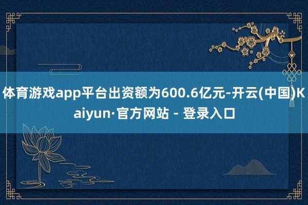 体育游戏app平台出资额为600.6亿元-开云(中国)Kaiyun·官方网站 - 登录入口