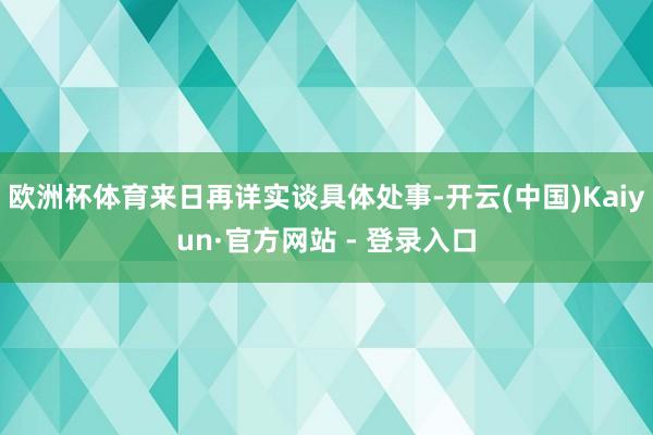 欧洲杯体育来日再详实谈具体处事-开云(中国)Kaiyun·官方网站 - 登录入口