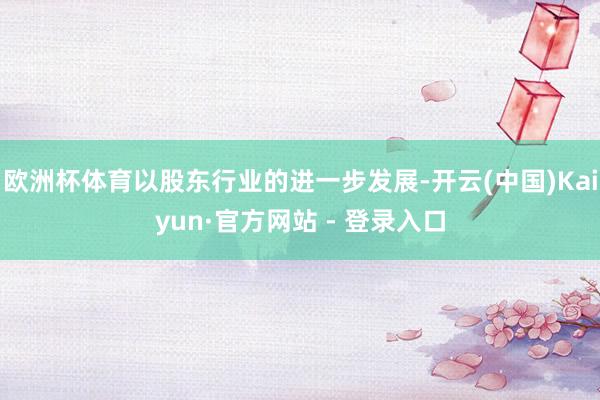 欧洲杯体育以股东行业的进一步发展-开云(中国)Kaiyun·官方网站 - 登录入口