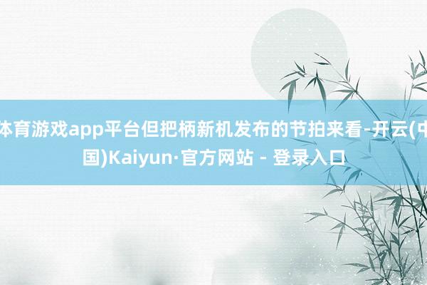 体育游戏app平台但把柄新机发布的节拍来看-开云(中国)Kaiyun·官方网站 - 登录入口