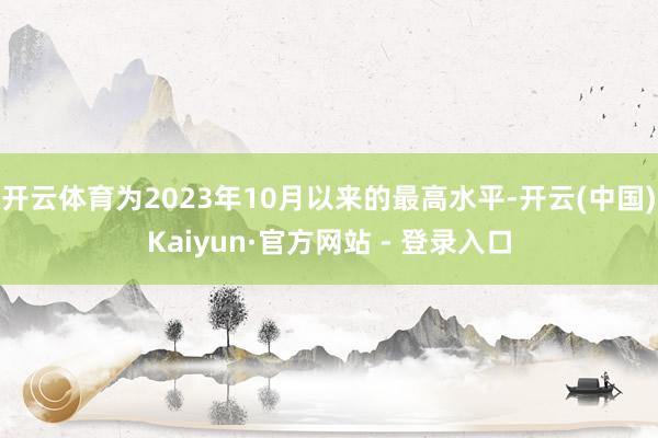 开云体育为2023年10月以来的最高水平-开云(中国)Kaiyun·官方网站 - 登录入口