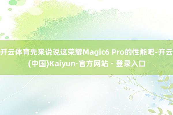 开云体育先来说说这荣耀Magic6 Pro的性能吧-开云(中国)Kaiyun·官方网站 - 登录入口