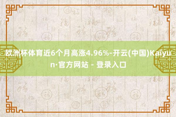 欧洲杯体育近6个月高涨4.96%-开云(中国)Kaiyun·官方网站 - 登录入口