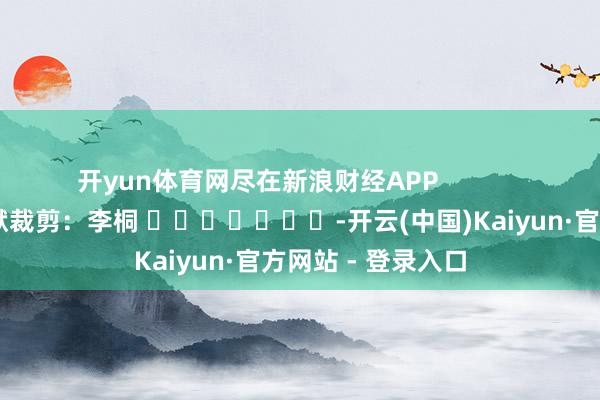 开yun体育网尽在新浪财经APP            						包袱裁剪：李桐 							-开云(中国)Kaiyun·官方网站 - 登录入口