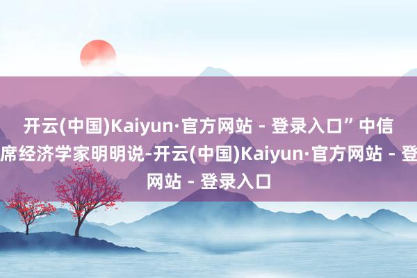 开云(中国)Kaiyun·官方网站 - 登录入口”中信证券首席经济学家明明说-开云(中国)Kaiyun·官方网站 - 登录入口