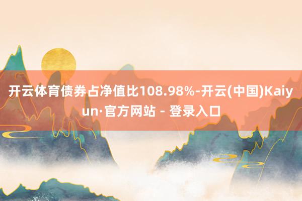 开云体育债券占净值比108.98%-开云(中国)Kaiyun·官方网站 - 登录入口