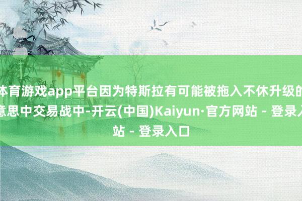 体育游戏app平台因为特斯拉有可能被拖入不休升级的好意思中交易战中-开云(中国)Kaiyun·官方网站 - 登录入口