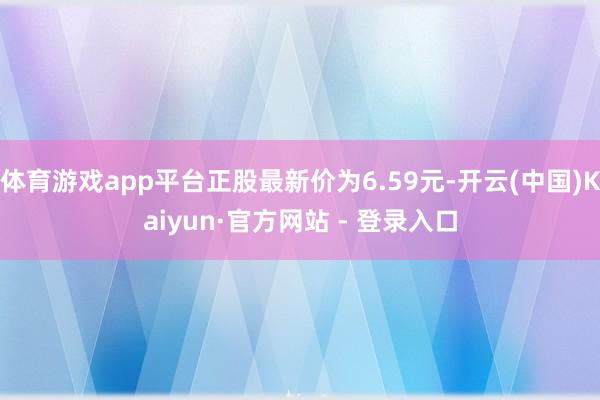 体育游戏app平台正股最新价为6.59元-开云(中国)Kaiyun·官方网站 - 登录入口