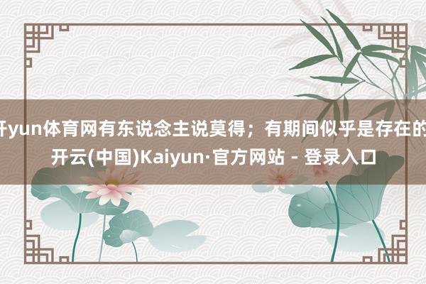 开yun体育网有东说念主说莫得；有期间似乎是存在的-开云(中国)Kaiyun·官方网站 - 登录入口