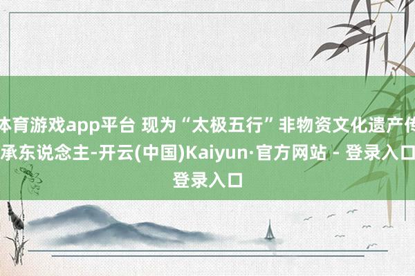 体育游戏app平台 现为“太极五行”非物资文化遗产传承东说念主-开云(中国)Kaiyun·官方网站 - 登录入口