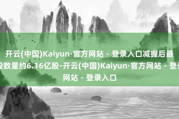 开云(中国)Kaiyun·官方网站 - 登录入口减握后最新握股数量约6.16亿股-开云(中国)Kaiyun·官方网站 - 登录入口