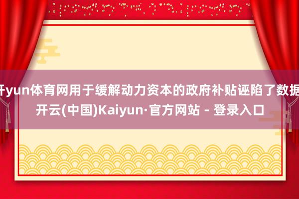 开yun体育网用于缓解动力资本的政府补贴诬陷了数据-开云(中国)Kaiyun·官方网站 - 登录入口