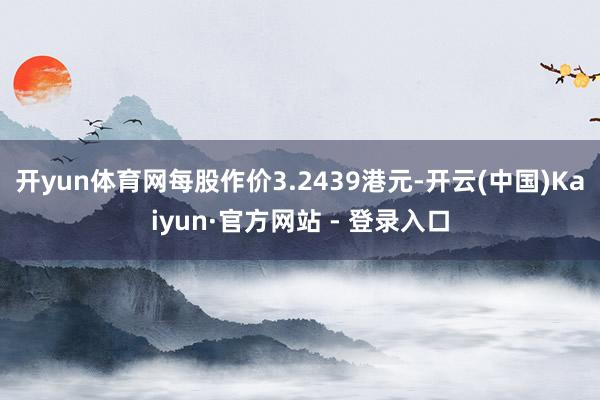 开yun体育网每股作价3.2439港元-开云(中国)Kaiyun·官方网站 - 登录入口