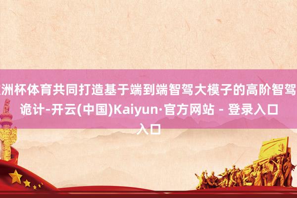 欧洲杯体育共同打造基于端到端智驾大模子的高阶智驾有诡计-开云(中国)Kaiyun·官方网站 - 登录入口