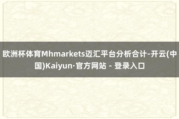 欧洲杯体育　　Mhmarkets迈汇平台分析合计-开云(中国)Kaiyun·官方网站 - 登录入口