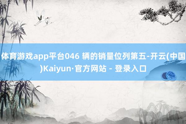 体育游戏app平台046 辆的销量位列第五-开云(中国)Kaiyun·官方网站 - 登录入口