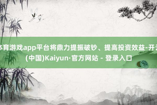 体育游戏app平台将鼎力提振破钞、提高投资效益-开云(中国)Kaiyun·官方网站 - 登录入口