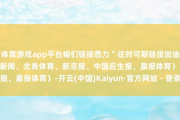 体育游戏app平台咱们链接悉力＂往时可期链接加油！（杭州日报笼统央视新闻、北青体育、新京报、中国后生报、晨报体育）-开云(中国)Kaiyun·官方网站 - 登录入口