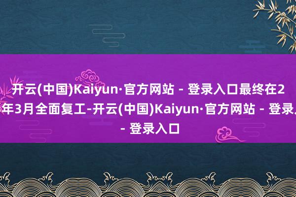 开云(中国)Kaiyun·官方网站 - 登录入口最终在2025年3月全面复工-开云(中国)Kaiyun·官方网站 - 登录入口
