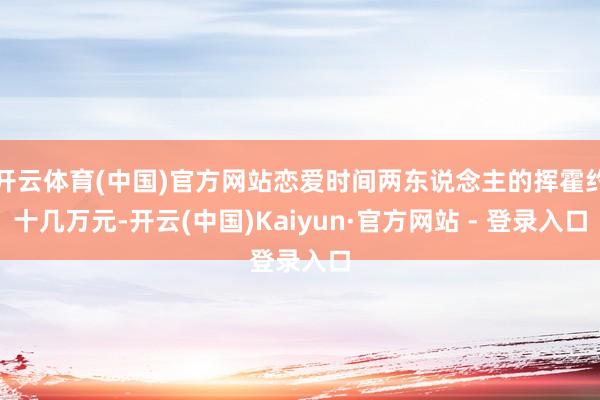 开云体育(中国)官方网站恋爱时间两东说念主的挥霍约十几万元-开云(中国)Kaiyun·官方网站 - 登录入口