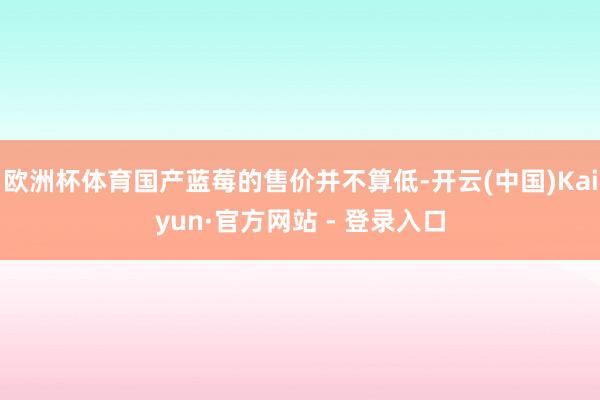 欧洲杯体育国产蓝莓的售价并不算低-开云(中国)Kaiyun·官方网站 - 登录入口