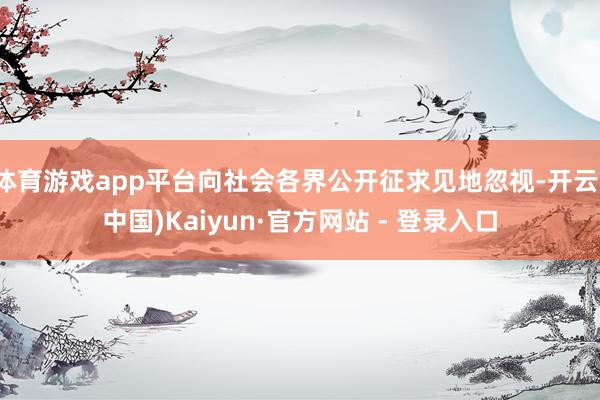 体育游戏app平台向社会各界公开征求见地忽视-开云(中国)Kaiyun·官方网站 - 登录入口