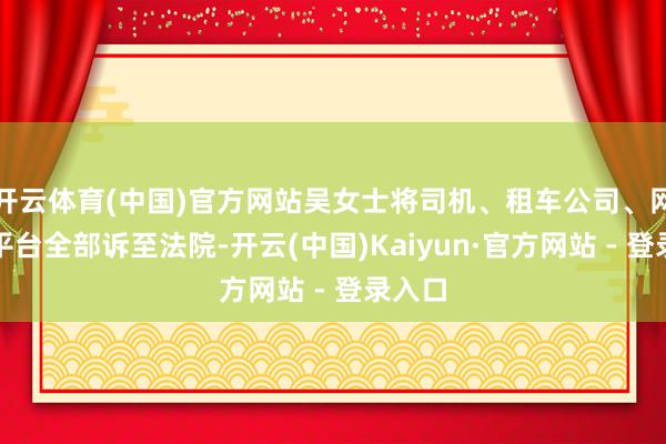 开云体育(中国)官方网站吴女士将司机、租车公司、网约车平台全部诉至法院-开云(中国)Kaiyun·官方网站 - 登录入口