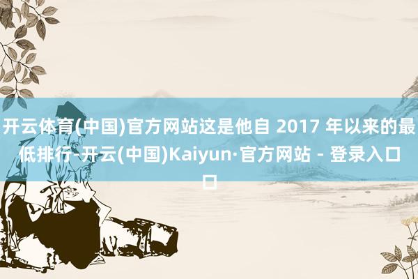 开云体育(中国)官方网站这是他自 2017 年以来的最低排行-开云(中国)Kaiyun·官方网站 - 登录入口