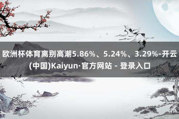 欧洲杯体育离别高潮5.86%、5.24%、3.29%-开云(中国)Kaiyun·官方网站 - 登录入口