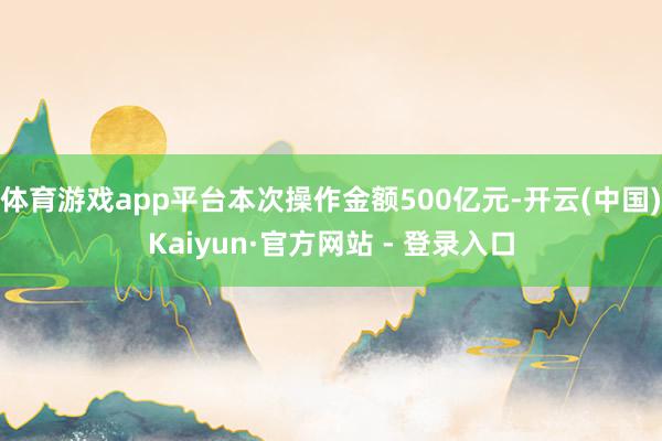 体育游戏app平台本次操作金额500亿元-开云(中国)Kaiyun·官方网站 - 登录入口