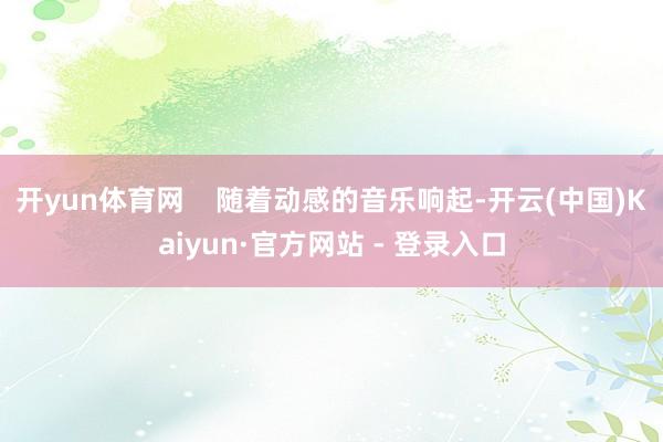 开yun体育网    随着动感的音乐响起-开云(中国)Kaiyun·官方网站 - 登录入口