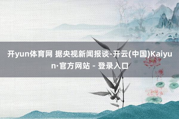 开yun体育网 　　据央视新闻报谈-开云(中国)Kaiyun·官方网站 - 登录入口