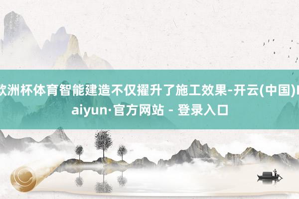 欧洲杯体育智能建造不仅擢升了施工效果-开云(中国)Kaiyun·官方网站 - 登录入口