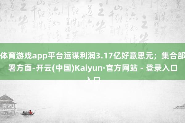 体育游戏app平台运谋利润3.17亿好意思元；集合部署方面-开云(中国)Kaiyun·官方网站 - 登录入口