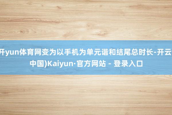 开yun体育网变为以手机为单元谐和结尾总时长-开云(中国)Kaiyun·官方网站 - 登录入口