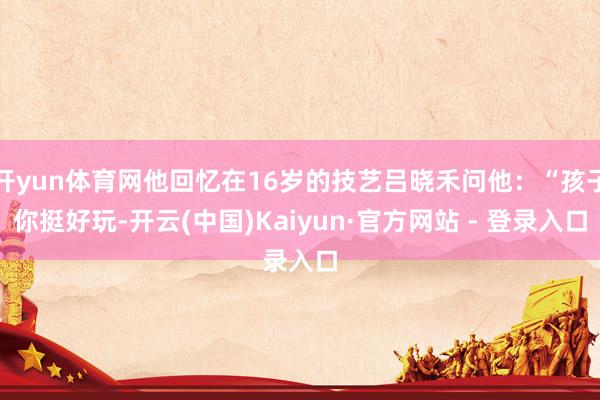 开yun体育网他回忆在16岁的技艺吕晓禾问他：“孩子你挺好玩-开云(中国)Kaiyun·官方网站 - 登录入口