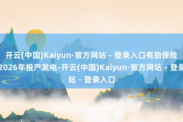 开云(中国)Kaiyun·官方网站 - 登录入口有劲保险电站2026年投产发电-开云(中国)Kaiyun·官方网站 - 登录入口