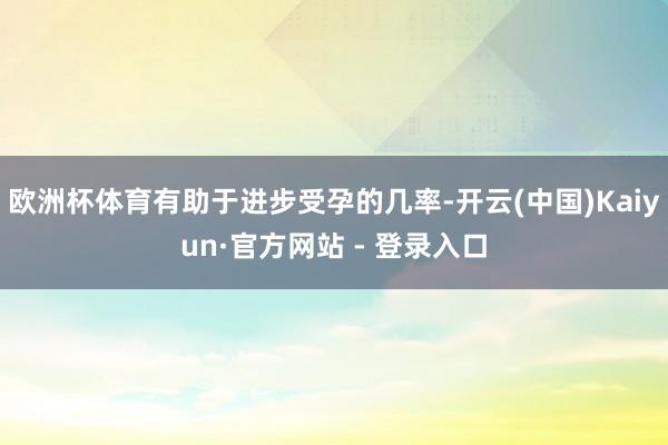 欧洲杯体育有助于进步受孕的几率-开云(中国)Kaiyun·官方网站 - 登录入口