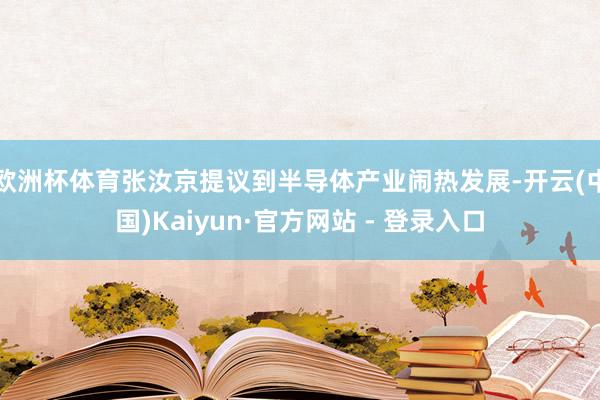 欧洲杯体育张汝京提议到半导体产业闹热发展-开云(中国)Kaiyun·官方网站 - 登录入口