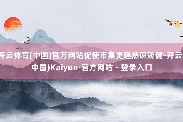 开云体育(中国)官方网站促使市集更趋熟识矫健-开云(中国)Kaiyun·官方网站 - 登录入口