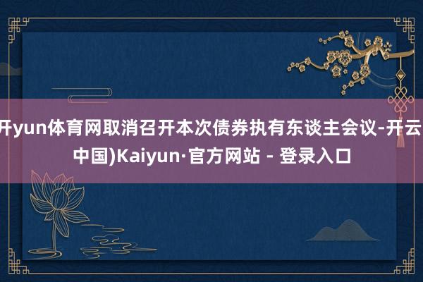 开yun体育网取消召开本次债券执有东谈主会议-开云(中国)Kaiyun·官方网站 - 登录入口