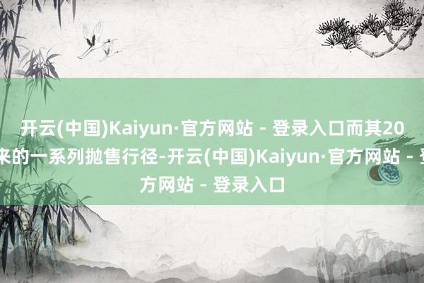 开云(中国)Kaiyun·官方网站 - 登录入口而其2024年以来的一系列抛售行径-开云(中国)Kaiyun·官方网站 - 登录入口