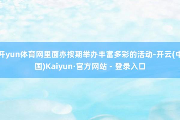 开yun体育网里面亦按期举办丰富多彩的活动-开云(中国)Kaiyun·官方网站 - 登录入口
